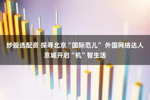 炒股选配资 探寻北京“国际范儿” 外国网络达人京城开启“机”智生活