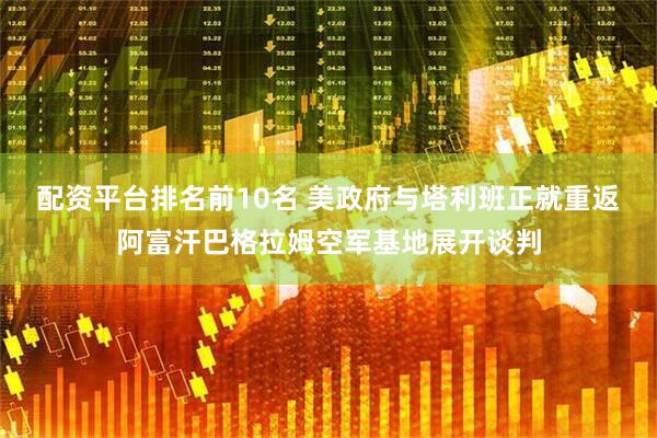 配资平台排名前10名 美政府与塔利班正就重返阿富汗巴格拉姆空军基地展开谈判