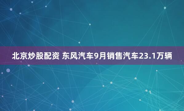 北京炒股配资 东风汽车9月销售汽车23.1万辆