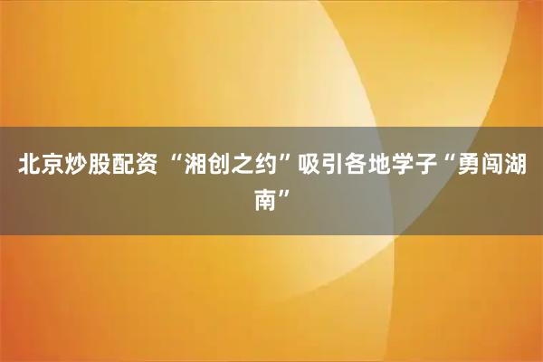 北京炒股配资 “湘创之约”吸引各地学子“勇闯湖南”