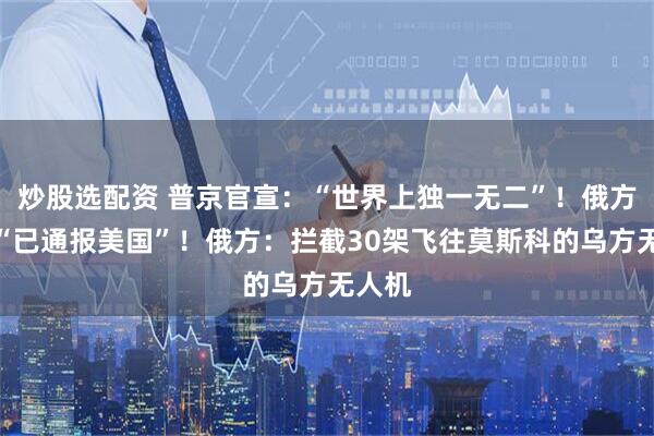 炒股选配资 普京官宣：“世界上独一无二”！俄方确认“已通报美国”！俄方：拦截30架飞往莫斯科的乌方无人机