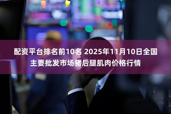 配资平台排名前10名 2025年11月10日全国主要批发市场猪后腿肌肉价格行情