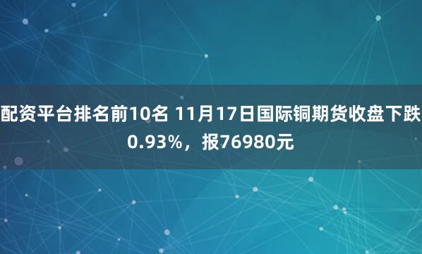 配资平台排名前10名 11月17日国际铜期货收盘下跌0.93%，报76980元