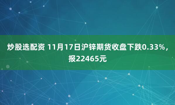 炒股选配资 11月17日沪锌期货收盘下跌0.33%，报22465元