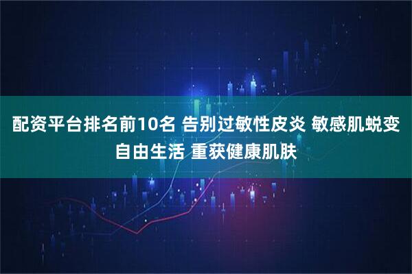 配资平台排名前10名 告别过敏性皮炎 敏感肌蜕变自由生活 重获健康肌肤