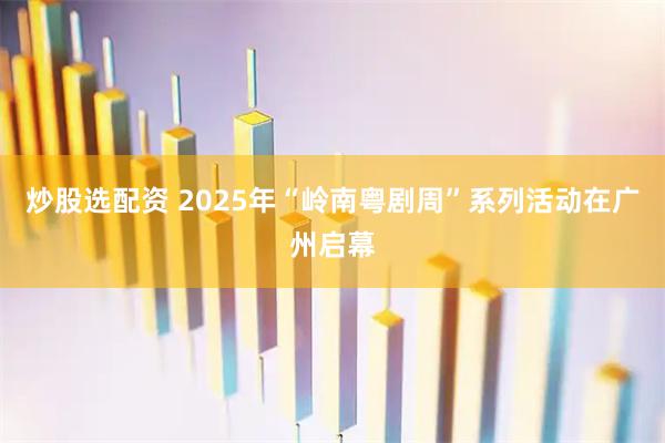 炒股选配资 2025年“岭南粤剧周”系列活动在广州启幕