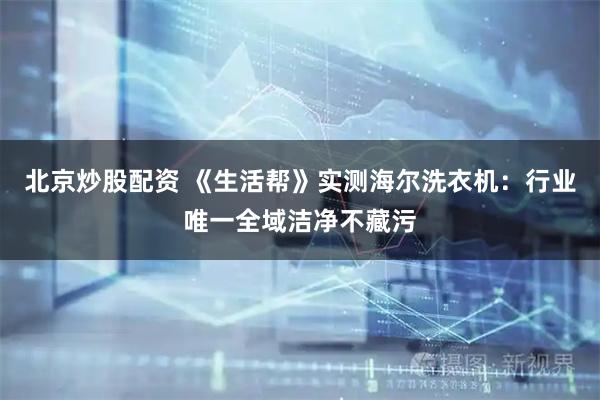 北京炒股配资 《生活帮》实测海尔洗衣机：行业唯一全域洁净不藏污