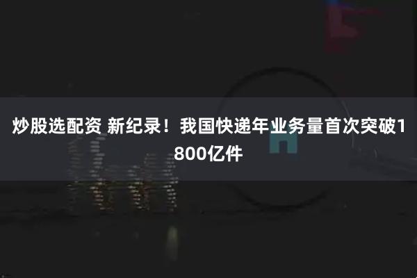 炒股选配资 新纪录！我国快递年业务量首次突破1800亿件