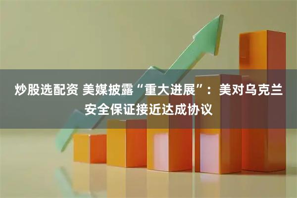 炒股选配资 美媒披露“重大进展”：美对乌克兰安全保证接近达成协议