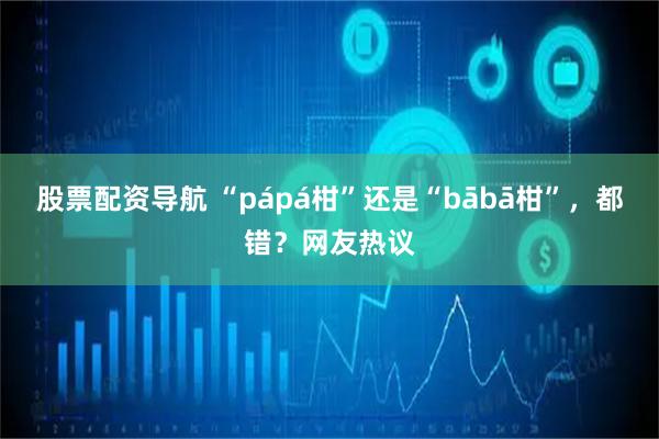 股票配资导航 “pápá柑”还是“bābā柑”，都错？网友热议