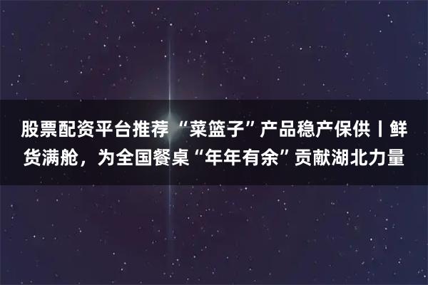 股票配资平台推荐 “菜篮子”产品稳产保供丨鲜货满舱，为全国餐桌“年年有余”贡献湖北力量