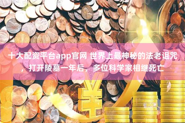 十大配资平台app官网 世界上最神秘的法老诅咒，打开陵墓一年后，多位科学家相继死亡