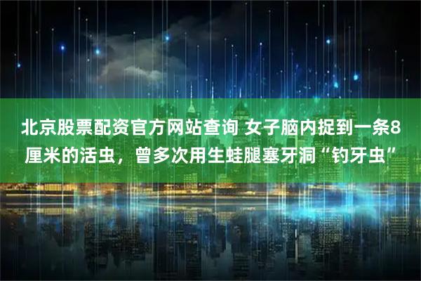 北京股票配资官方网站查询 女子脑内捉到一条8厘米的活虫，曾多次用生蛙腿塞牙洞“钓牙虫”